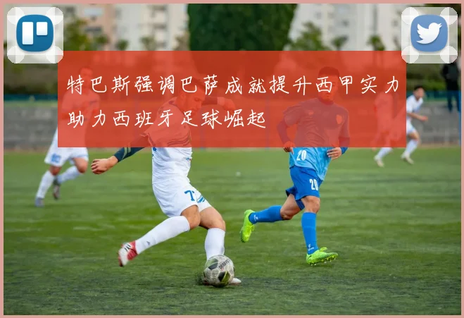 特巴斯强调巴萨成就提升西甲实力助力西班牙足球崛起