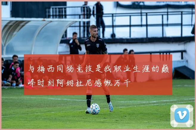 与梅西同场竞技是我职业生涯的巅峰时刻阿姆杜尼感慨万千
