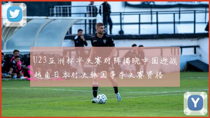 U23亚洲杯半决赛对阵揭晓中国迎战越南日本对决韩国争夺决赛资格