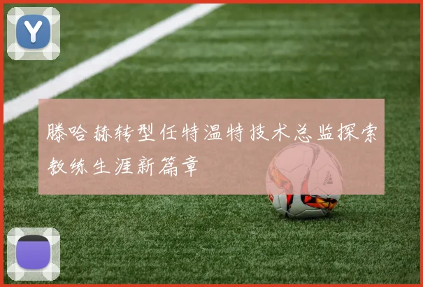 滕哈赫转型任特温特技术总监探索教练生涯新篇章