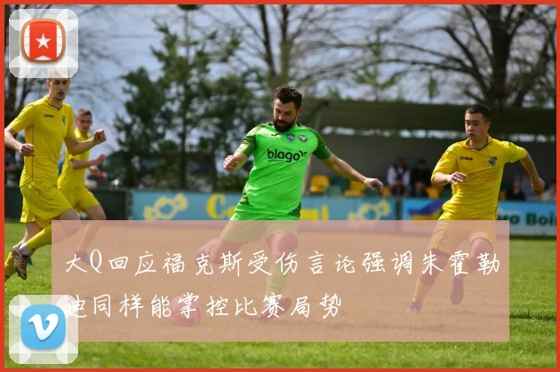 大Q回应福克斯受伤言论强调朱霍勒迪同样能掌控比赛局势
