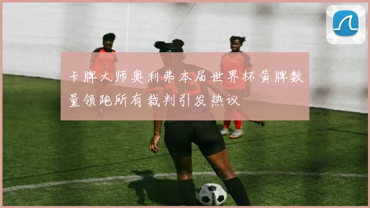 卡牌大师奥利弗本届世界杯黄牌数量领跑所有裁判引发热议
