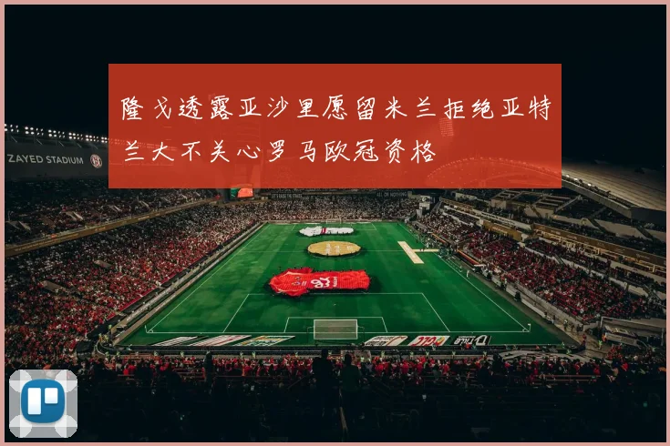 隆戈透露亚沙里愿留米兰拒绝亚特兰大不关心罗马欧冠资格