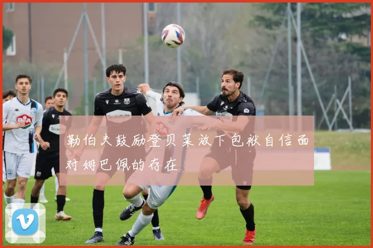 勒伯夫鼓励登贝莱放下包袱自信面对姆巴佩的存在
