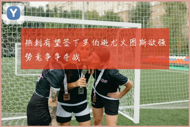 热刺有望签下罗伯逊尤文图斯欲强势竞争争夺战