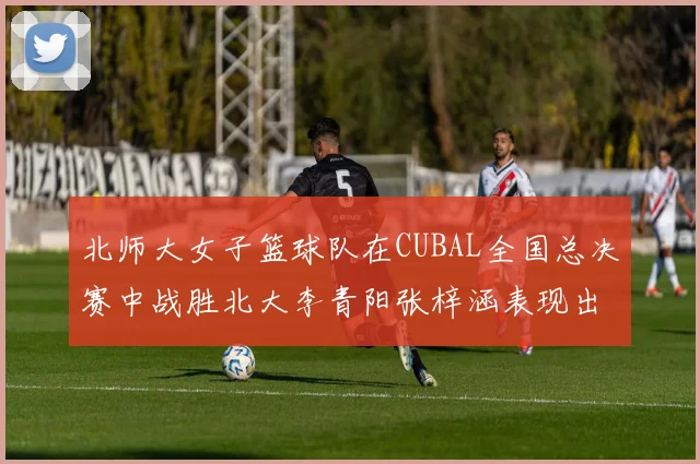 北师大女子篮球队在CUBAL全国总决赛中战胜北大李青阳张梓涵表现出色助力胜利