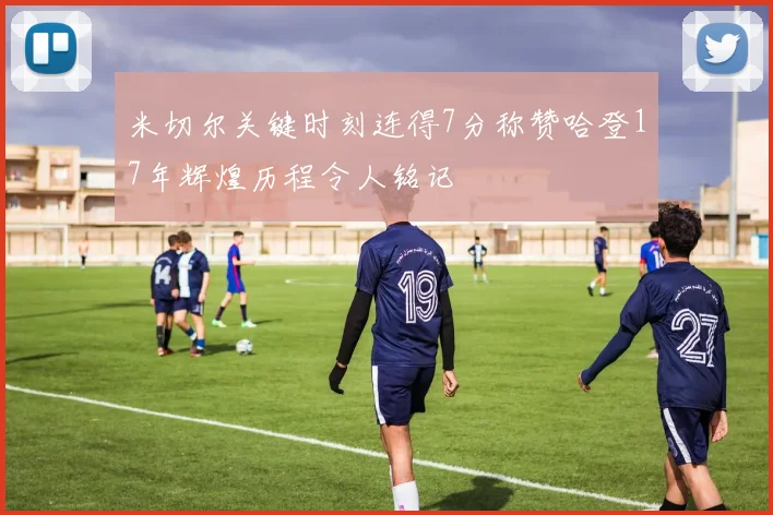 米切尔关键时刻连得7分称赞哈登17年辉煌历程令人铭记