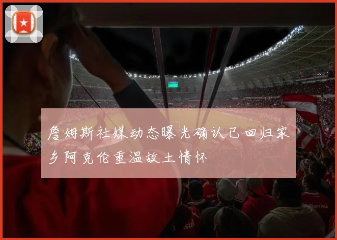 詹姆斯社媒动态曝光确认已回归家乡阿克伦重温故土情怀