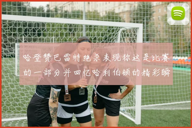 哈登赞巴雷特绝杀表现称这是比赛的一部分并回忆哈利伯顿的精彩瞬间