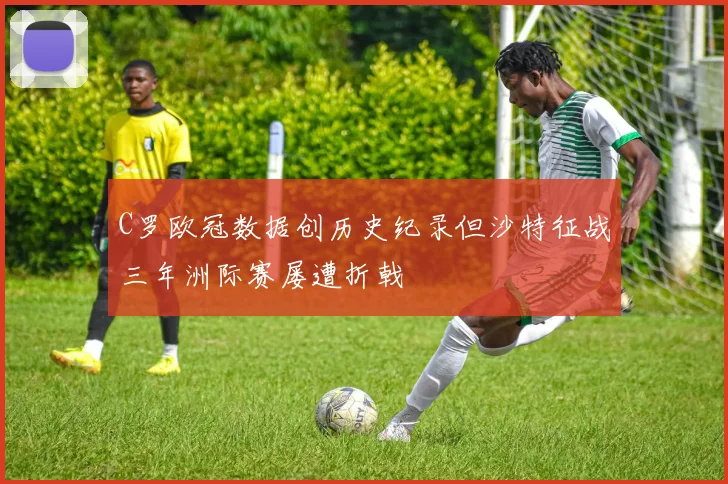 C罗欧冠数据创历史纪录但沙特征战三年洲际赛屡遭折戟