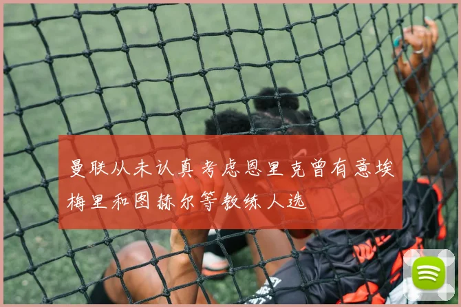 曼联从未认真考虑恩里克曾有意埃梅里和图赫尔等教练人选