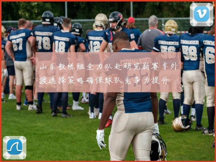 山东教练组全力以赴研究新赛季外援选择策略确保球队竞争力提升