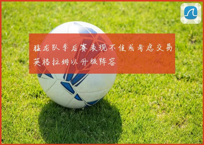 猛龙队季后赛表现不佳或考虑交易英格拉姆以升级阵容