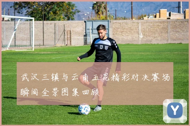 武汉三镇与云南玉昆精彩对决赛场瞬间全景图集回顾