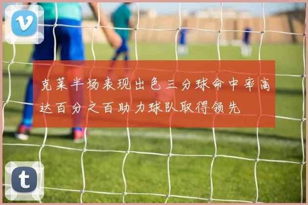 克莱半场表现出色三分球命中率高达百分之百助力球队取得领先
