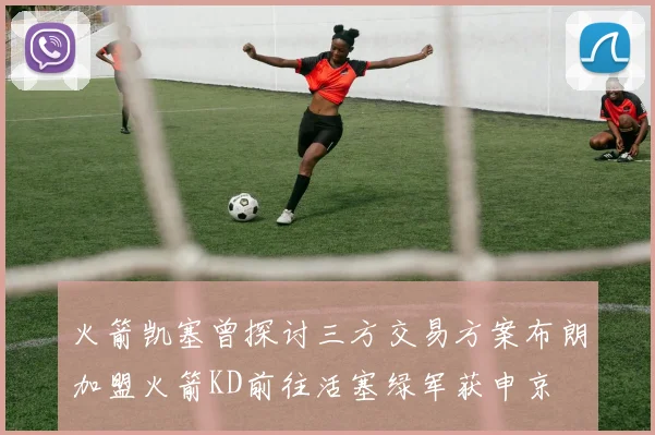火箭凯塞曾探讨三方交易方案布朗加盟火箭KD前往活塞绿军获申京