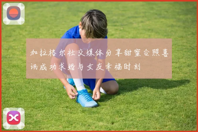 加拉格尔社交媒体分享甜蜜合照喜讯成功求婚与女友幸福时刻