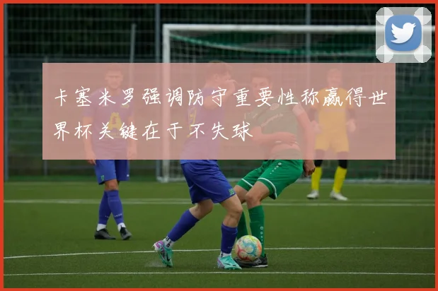 卡塞米罗强调防守重要性称赢得世界杯关键在于不失球