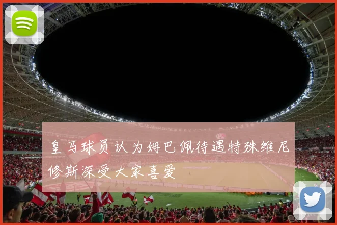 皇马球员认为姆巴佩待遇特殊维尼修斯深受大家喜爱
